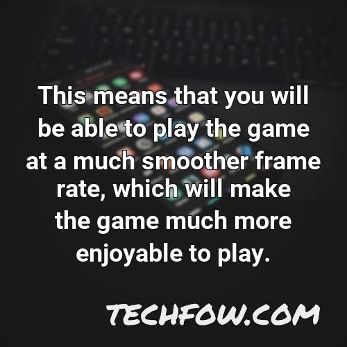 this means that you will be able to play the game at a much smoother frame rate which will make the game much more enjoyable to play