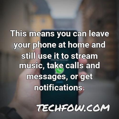this means you can leave your phone at home and still use it to stream music take calls and messages or get notifications