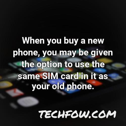 when you buy a new phone you may be given the option to use the same sim card in it as your old phone