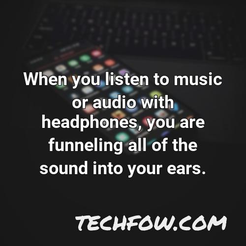 when you listen to music or audio with headphones you are funneling all of the sound into your ears