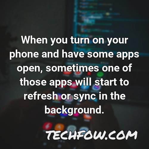 when you turn on your phone and have some apps open sometimes one of those apps will start to refresh or sync in the background